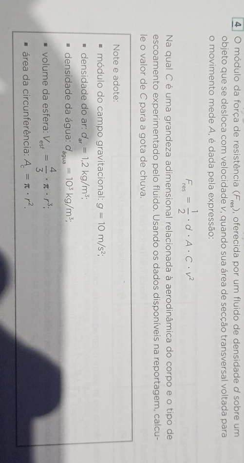 módulo da força de resistência (F_res) , oferecida por um fluido de densidade d sobre um 
objeto que se desloca com velocidade v, quando sua área de secção transversal voltada para 
o movimento mede A, é dada pela expressão:
F_res= 1/2 · d· A· C· v^2
Na qual C é uma grandeza adimensional relacionada à aerodinâmica do corpo e o tipo de 
escoamento experimentado pelo fluido. Usando os dados disponíveis na reportagem, calcu- 
le o valor de C para a gota de chuva. 
Note e adote: 
módulo do campo gravitacional: g=10m/s^2; 
densidade do ar: d_ar=1, 2kg/m^3; 
densidade da água: d_dgua=10^3kg/m^3; 
volume da esfera: V_esf= 4/3 · π · r^3; 
área da circunferência: A_c=π · r^2.