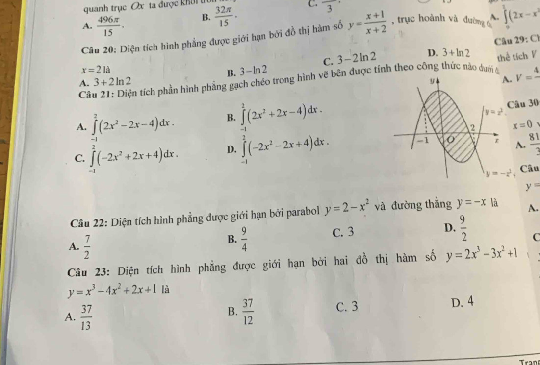 quanh trục Ox ta được khôi tu  32π /15 .
C. frac 3·
A.  496π /15 .
B.
o
Câu 20: Diện tích hình phẳng được giới hạn bởi đồ thị hàm số y= (x+1)/x+2  , trục hoành và đường A. ∈tlimits (2x-x^2
Câu 29:Cl
C. 3-2ln 2
x=2la
B. 3-ln 2 D. 3+ln 2 thể tích V
A. 3+2ln 2 V=frac 4
Câu 21: Diện tích phần hình phẳng gạch chéo trong hình vẽ bên được tính theo công thức nào dưới đi
A. ∈t^2(2x^2-2x-4)dx. B. ∈tlimits _(-1)^2(2x^2+2x-4)dx. u 30
x=0
-1
C. ∈tlimits _(-1)^2(-2x^2+2x+4)dx.
D. ∈tlimits _(-1)^2(-2x^2-2x+4)dx..  81/3 
Câu
y=
Câu 22: Diện tích hình phẳng được giới hạn bởi parabol y=2-x^2 và đường thẳng y=-x là A.
A.  7/2 
B.  9/4 
D.
C. 3  9/2 
C
Câu 23: Diện tích hình phẳng được giới hạn bởi hai đồ thị hàm số y=2x^3-3x^2+1
y=x^3-4x^2+2x+1 là
A.  37/13 
B.  37/12 
C. 3 D. 4
Tran