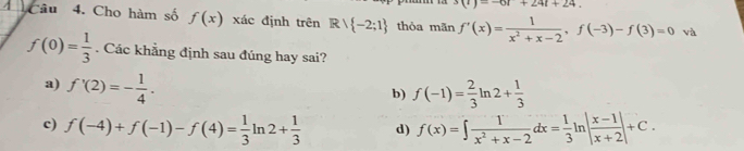 (t)=-6t+24t+24. 
câu 4. Cho hàm số f(x) xác định trên Rvee  -2;1 thỏa mãn f'(x)= 1/x^2+x-2 , f(-3)-f(3)=0 và
f(0)= 1/3 . Các khẳng định sau đúng hay sai?
a) f'(2)=- 1/4 .
b) f(-1)= 2/3 ln 2+ 1/3 
c) f(-4)+f(-1)-f(4)= 1/3 ln 2+ 1/3  d) f(x)=∈t  1/x^2+x-2 dx= 1/3 ln | (x-1)/x+2 |+C.