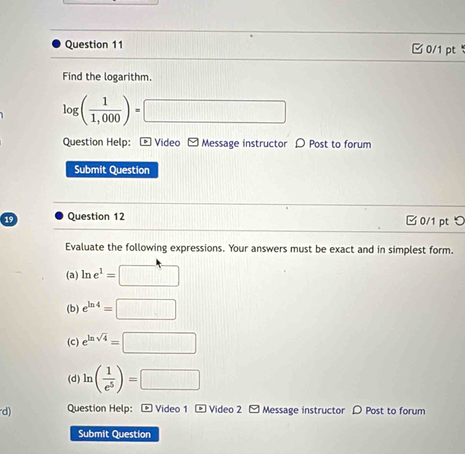 Find the logarithm.
log ( 1/1,000 )=□
Question Help: D Video Message instructor D Post to forum
Submit Question
Question 12
19 0/1 pt つ
Evaluate the following expressions. Your answers must be exact and in simplest form.
(a) ln e^1=□
(b) e^(ln 4)=□
(C) e^(ln sqrt(4))=□
(d) ln ( 1/e^5 )=□
rd) Question Help: * Video 1 - Video 2 Message instructor D Post to forum
Submit Question