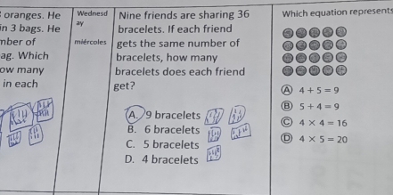 oranges. He Wednesd Nine friends are sharing 36 Which equation represent
in 3 bags. He ay bracelets. If each friend
mber of miércoles gets the same number of
ag. Which bracelets, how many
ow many bracelets does each friend
in each get? A 4+5=9
⑧ 5+4=9
A. 9 bracelets
4* 4=16
B. 6 bracelets w^1
C. 5 bracelets D 4* 5=20
103
D. 4 bracelets