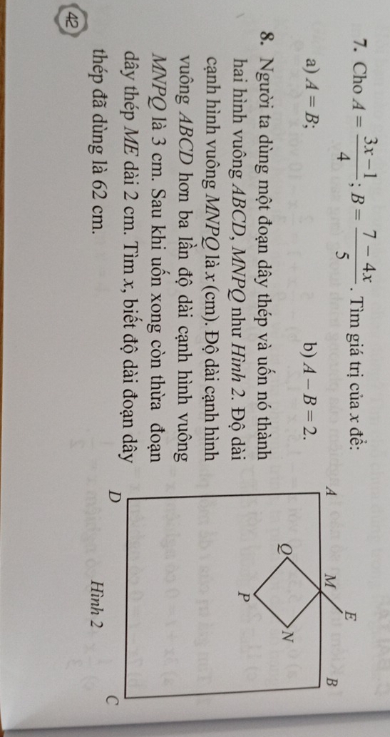 Cho A= (3x-1)/4 ; B= (7-4x)/5 . Tìm giá trị của x đề: 
a) A=B; b) A-B=2. 
8. Người ta dùng một đoạn dây thép và uốn nó thành 
hai hình vuông ABCD, MNPQ như Hình 2. Độ dài 
cạnh hình vuông MNPQ là x (cm). Độ dài cạnh hình 
vuông ABCD hơn ba lần độ dài cạnh hình vuông
MNPQ là 3 cm. Sau khi uốn xong còn thừa đoạn 
dây thép ME dài 2 cm. Tìm x, biết độ dài đoạn dây 
thép đã dùng là 62 cm. 
42