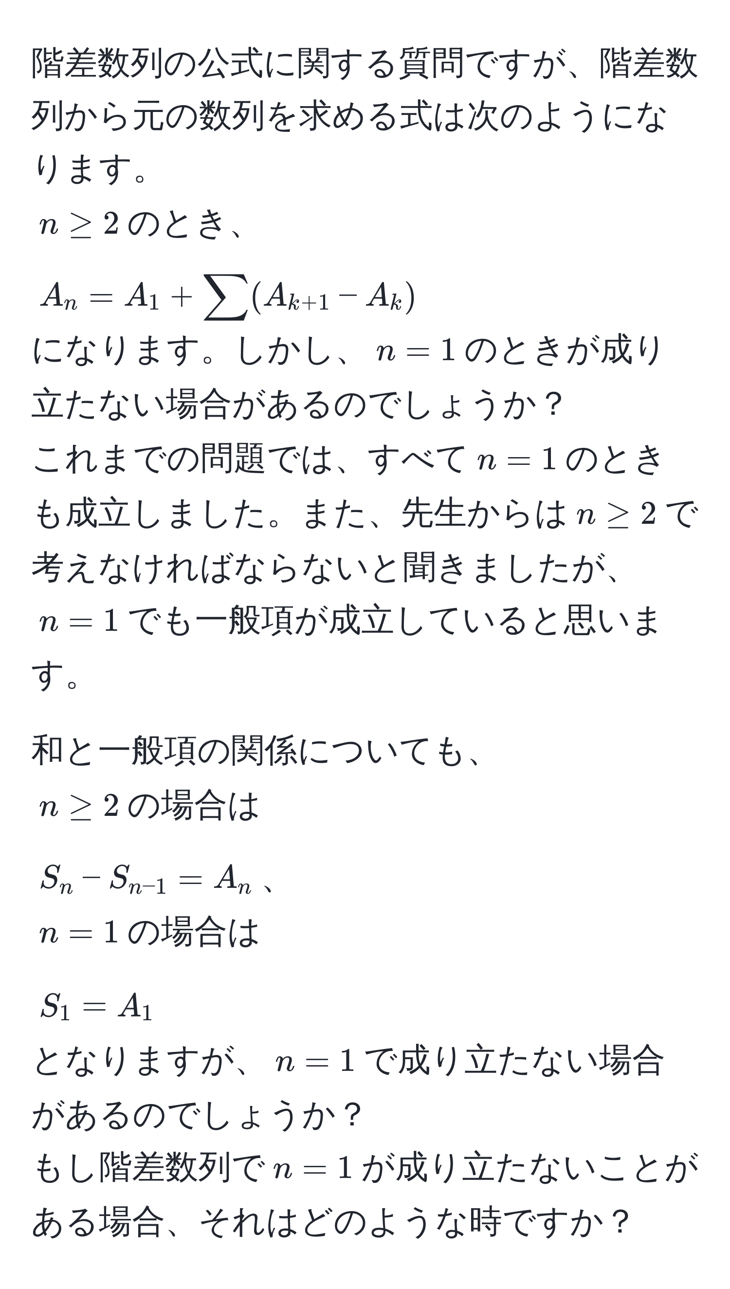 階差数列の公式に関する質問ですが、階差数列から元の数列を求める式は次のようになります。  
$n ≥ 2$のとき、  
$A_n = A_1 + sum (A_k+1 - A_k)$  
になります。しかし、$n=1$のときが成り立たない場合があるのでしょうか？  
これまでの問題では、すべて$n=1$のときも成立しました。また、先生からは$n ≥ 2$で考えなければならないと聞きましたが、$n=1$でも一般項が成立していると思います。  

和と一般項の関係についても、  
$n ≥ 2$の場合は  
$S_n - S_n-1 = A_n$、  
$n=1$の場合は  
$S_1 = A_1$  
となりますが、$n=1$で成り立たない場合があるのでしょうか？  
もし階差数列で$n=1$が成り立たないことがある場合、それはどのような時ですか？