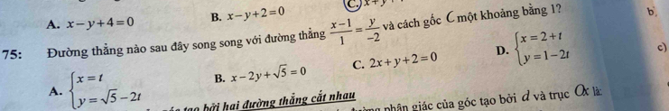 A. x-y+4=0 B. x-y+2=0 x+y
75: Đường thẳng nào sau đây song song với đường thẳng  (x-1)/1 = y/-2  và cách gốc C một khoảng bằng 1? b,
B. x-2y+sqrt(5)=0 C. 2x+y+2=0 D. beginarrayl x=2+t y=1-2tendarray. c)
A. beginarrayl x=t y=sqrt(5)-2tendarray. 10 bởi hai đường thắng cắt nhau
g nhân giác của góc tạo bởi đ và trục OX là