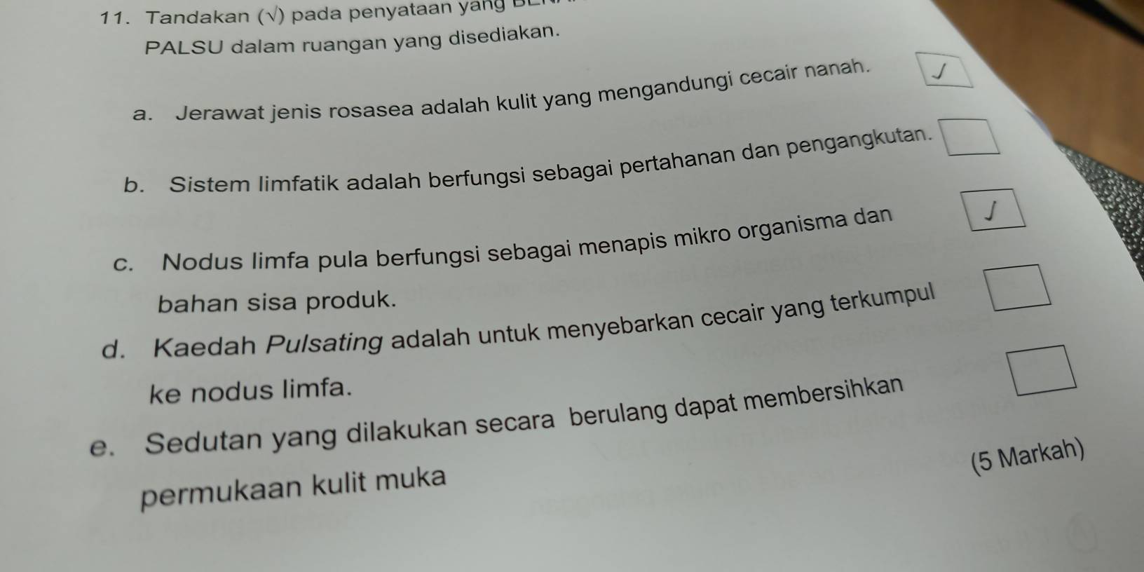 Tandakan (√) pada penyataan yang Bt 
PALSU dalam ruangan yang disediakan. 
a. Jerawat jenis rosasea adalah kulit yang mengandungi cecair nanah. 
b. Sistem limfatik adalah berfungsi sebagai pertahanan dan pengangkutan. 
c. Nodus limfa pula berfungsi sebagai menapis mikro organisma dan 
bahan sisa produk. 
d. Kaedah Pulsating adalah untuk menyebarkan cecair yang terkumpul 
ke nodus limfa. 
e. Sedutan yang dilakukan secara berulang dapat membersihkan 
(5 Markah) 
permukaan kulit muka