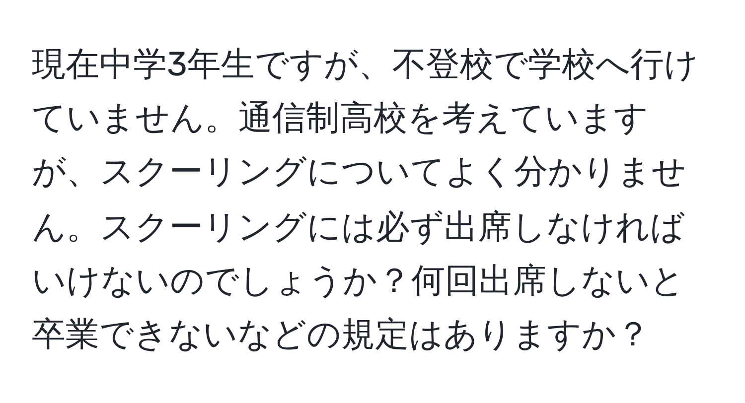 現在中学3年生ですが、不登校で学校へ行けていません。通信制高校を考えていますが、スクーリングについてよく分かりません。スクーリングには必ず出席しなければいけないのでしょうか？何回出席しないと卒業できないなどの規定はありますか？