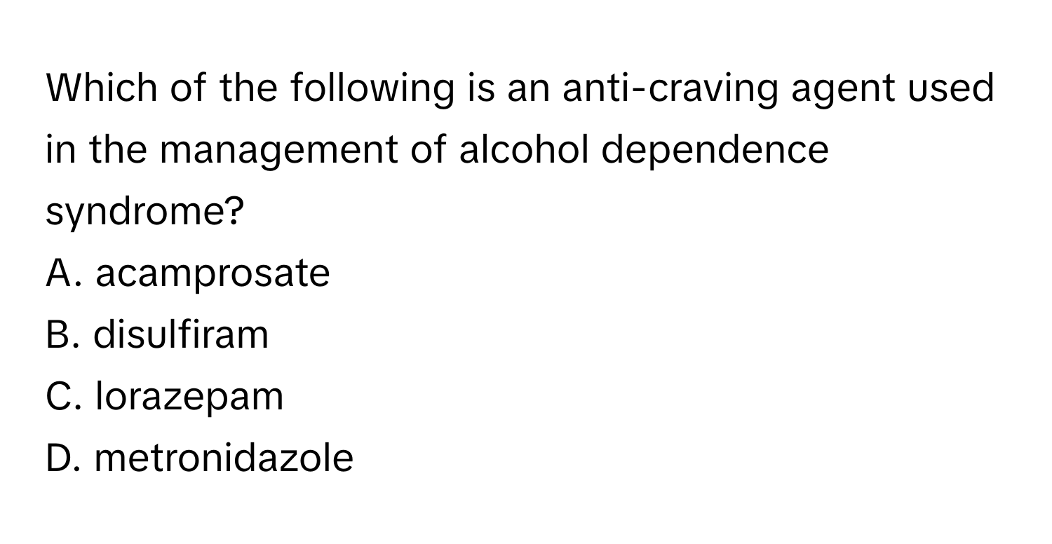 Which of the following is an anti-craving agent used in the management of alcohol dependence syndrome?

A. acamprosate
B. disulfiram
C. lorazepam
D. metronidazole