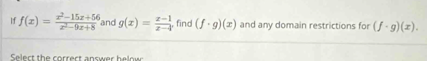 If f(x)= (x^2-15x+56)/x^2-9x+8  and g(x)= (x-1)/x-4  , find (f· g)(x) and any domain restrictions for (f· g)(x). 
Select the correct answer helow: