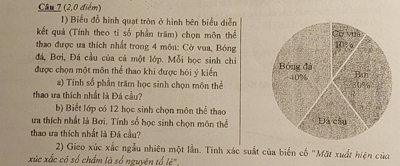 (2,0 điểm) 
1) Biểu đồ hình quạt tròn ở hình bên biểu diễn 
kết quả (Tính theo tỉ số phần trăm) chọn môn thể 
thao được ưa thích nhất trong 4 môn: Cờ vua, Bóng 
đá, Bơi, Đá cầu của cả một lớp. Mỗi học sinh chỉ 
được chọn một môn thể thao khi được hỏi ý kiến 
a) Tính số phần trăm học sinh chọn môn thể 
thao ưa thích nhất là Đá cầu? 
b) Biết lớp có 12 học sinh chọn môn thể thao 
ưa thích nhất là Bơi. Tính số học sinh chọn môn thể 
thao ưa thích nhất là Đá cầu? 
2) Gieo xúc xắc ngẫu nhiên một lần. Tính xác suất của biến cố "Mặt xuất hiện của 
xúc xắc có số chấm là số nguyên tố lè".