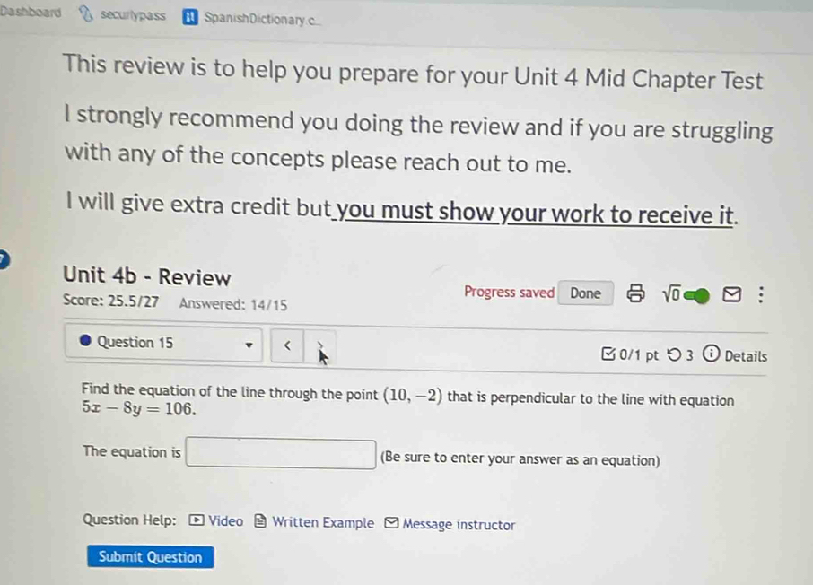 Dashboard securlypass a SpanishDictionary.c 
This review is to help you prepare for your Unit 4 Mid Chapter Test 
I strongly recommend you doing the review and if you are struggling 
with any of the concepts please reach out to me. 
I will give extra credit but you must show your work to receive it. 
Unit 4b - Review 
Progress saved Done sqrt(0) □ □ : 
Score: 25.5/27 Answered: 14/15 
Question 15 (10,-2) that is perpendicular to the line with equation
5x-8y=106. 
The equation is □ (Be sure to enter your answer as an equation) 
Question Help: * Video = Written Example - Message instructor 
Submit Question