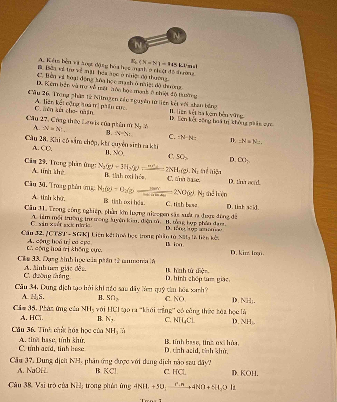 E_b(N=N)=945 kJ/mol
A. Kém bền và hoạt động hóa học mạnh ở nhiệt độ thường
B. Bền và trơ về mặt hóa học ở nhiệt độ thường.
C. Bền và hoạt động hóa học mạnh ở nhiệt độ thường.
D. Kềm bền và trơ về mặt hóa học mạnh ở nhiệt độ thường
Câu 26, Trong phân tử Nitrogen các nguyên tử liên kết với nhau bằng
A. liên kết cộng hoá trị phân cực, B. liên kết ba kém bền vững.
C. liên kết cho- nhận. D. liên kết cộng hoá trị không phân cực
Câu 27. Công thức Lewis của phân tử N_2 là
A. :N=N:. B. :N=N:. C. ::N=N::. D. ::N=N:.
Câu 28. Khi có sắm chớp, khí quyền sinh ra khí
A. CO. B. NO. SO_2.
C.
D. CO_2.
Câu 29. Trong phản ứng: N_2(g)+3H_2(g)leftharpoons 2 2NH_3(g). N_2 thể hien
A. tính khử. B. tính oxi hóa. C. tính base. D. tính acid.
Câu 30. Trong phản ứng: N_2(g)+O_2(g)leftharpoons frac 3000°Cbotis)tin)_602NO(g).N_2 thể hie n
A. tính khử. B. tính oxi hóa. C. tính base. D. tính acid.
Câu 31. Trong công nghiệp, phần lớn lượng nitrogen sản xuất ra được dùng đề
A. làm mội trường trơ trong luyện kim, điện tử. B. tổng hợp phân đạm.
C. sản xuất axit nitric. D. tổng hợp amoniac.
Câu 32. [CTST - SGK] Liên kết hoá học trong phần tử NH_3 là liên kết
A. cộng hoá trị có cực. B. ion.
C. cộng hoá trị không cực. D. kim loại.
Câu 33. Dạng hình học của phân tử ammonia là
A. hình tam giác đều. B. hình tứ diện.
C. đường thắng. D. hình chóp tam giác.
Câu 34. Dung dịch tạo bởi khí nào sau đây làm quỳ tím hóa xanh?
A. H_2S. B. SO_2. C. NO. D. NH_3.
Câu 35. Phản ứng của NH_3 với HCl tạo ra “khói trắng” có công thức hóa học là
A. HCl. B. N_2. C. NH_4Cl. D. NH_3.
Câu 36. Tính chất hóa học của NH_3 là
A. tính base, tính khử. B. tính base, tính oxi hóa.
C. tính acid, tính base. D. tính acid, tính khử.
Câu 37. Dung dịch NH_3 phản ứng được với dung dịch nào sau đây?
A. NaOH. B. KCl. C. HCl. D. KOH.
Câu 38. Vai trò của NH₃ trong phản ứng 4NH_3+5O_2xrightarrow t°.Pt4NO+6H_2Ola