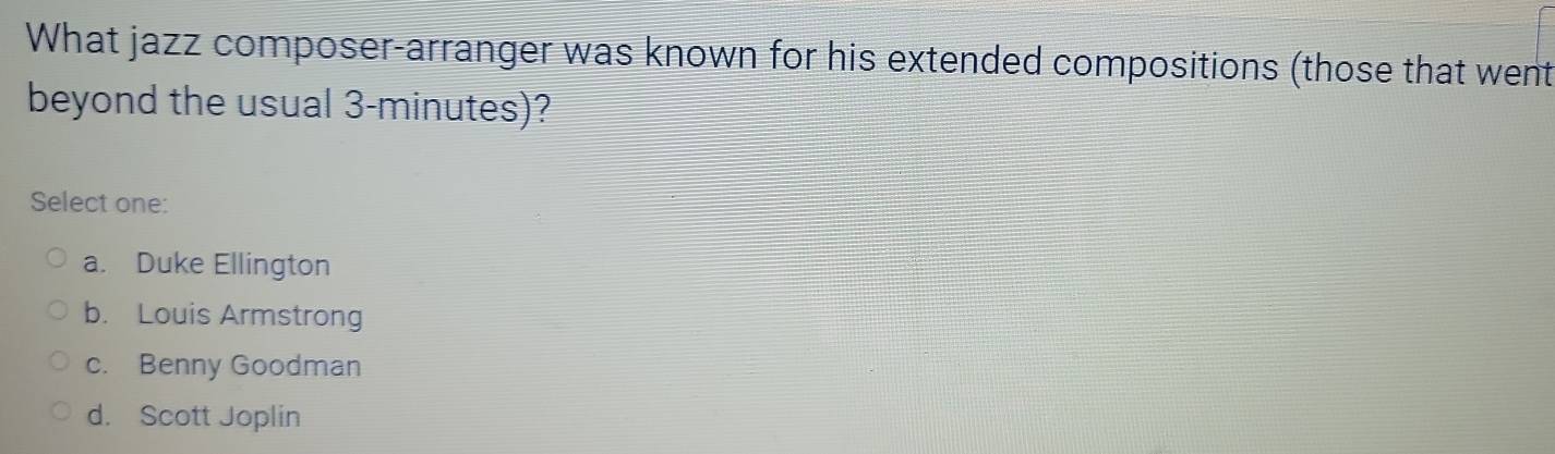 What jazz composer-arranger was known for his extended compositions (those that went
beyond the usual 3-minutes)?
Select one:
a. Duke Ellington
b. Louis Armstrong
c. Benny Goodman
d. Scott Joplin