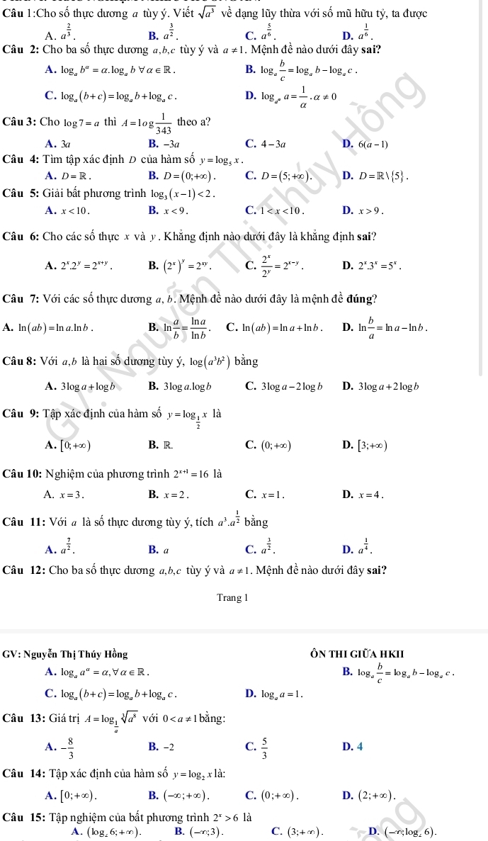 Cho số thực dương a tùy ý. Viết sqrt(a^3) về dạng lũy thừa với số mũ hữu tỷ, ta được
A. a^(frac 2)3. a^(frac 3)2. C. a^(frac 5)6. D. a^(frac 1)6.
B.
Câu 2: Cho ba số thực dương a,b,c tùy ý và a!= 1. Mệnh đề nào dưới đây sai?
A. log _ab^(alpha)=alpha .log _abforall alpha ∈ R. B. log _a b/c =log _ab-log _ac.
C. log _a(b+c)=log _ab+log _ac. D. log _a^na= 1/alpha  .alpha != 0
Câu 3: Cho log 7=a thì A=log  1/343  theo a?
A. 3a B. -3a C. 4-3a D. 6(a-1)
Câu 4: Tìm tập xác định D của hàm số y=log _5x.
A. D=R. B. D=(0;+∈fty ). C. D=(5;+∈fty ). D. D=Rvee  5 .
Câu 5: Giải bất phương trình log _3(x-1)<2.
A. x<10. B. x<9. C. 1 D. x>9.
Câu 6: Cho các số thực x và y . Khẳng định nào dưới đây là khẳng định sai?
A. 2^x.2^y=2^(x+y). B. (2^x)^y=2^(xy). C.  2^x/2^y =2^(x-y). D. 2^x.3^x=5^x.
Câu 7: Với các số thực dương a, b. Mệnh đề nào dưới đây là mệnh đề đúng?
A. ln (ab)=ln a.ln b B. ln  a/b = ln a/ln b . C. ln (ab)=ln a+ln b. D. ln  b/a =ln a-ln b.
Câu 8: Với a,b là hai số dương tùy y,log (a^3b^2) r ang
A. 3log a+log b B. 3log a.log b C. 3log a-2log b D. 3log a+2log b
Câu 9: Tập xác định của hàm số y=log _ 1/2 x1a
A. [0,+∈fty ) B. R. C. (0;+∈fty ) D. [3;+∈fty )
Câu 10: Nghiệm của phương trình 2^(x+1)=16 là
A. x=3. B. x=2. C. x=1. D. x=4.
Câu 11: Với # là số thực dương tùy ý, tích a^3.a^(frac 1)2bing
A. a^(frac 7)2. B. a C. a^(frac 3)2. D. a^(frac 1)4.
Câu 12: Cho ba số thực dương a,b,c tùy ý và a!= 1. Mệnh đề nào dưới đây sai?
Trang 1
GV: Nguyễn Thị Thúy Hồng Ôn thi giữa hkii
A. log _aa^(alpha)=alpha ,forall alpha ∈ R. B. log _a b/c =log _ab-log _ac.
C. log _a(b+c)=log _ab+log _ac. D. log _aa=1.
Câu 13: Giá trị A=log _ 1/a sqrt[3](a^8) với 0 bằng:
A. - 8/3  B. -2 C.  5/3  D. 4
Câu 14: Tập xác định của hàm số y=log _2x là:
A. [0;+∈fty ). B. (-∈fty ;+∈fty ). C. (0;+∈fty ). D. (2;+∈fty ).
Câu 15: Tập nghiệm của bất phương trình 2^x>6 là
A. (log _26;+∈fty ). B. (-∈fty ;3). C. (3;+∈fty ). D. (-∈fty ;log _26).