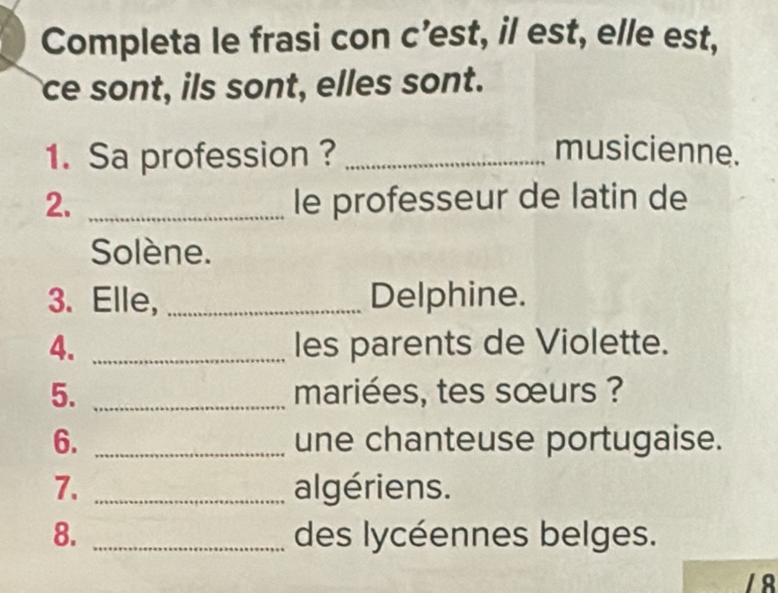 Completa le frasi con c’est, il est, elle est, 
ce sont, ils sont, elles sont. 
1. Sa profession ? _musicienne. 
2. _le professeur de latin de 
Solène. 
3. Elle, _Delphine. 
4. _les parents de Violette. 
5. _mariées, tes sœurs ? 
6. _une chanteuse portugaise. 
7. _algériens. 
8. _des lycéennes belges. 
18