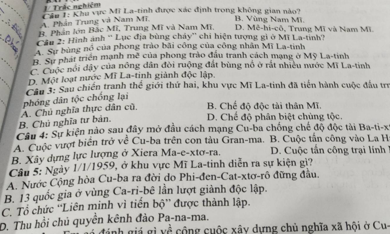 Trác nghiệm
Câu 1: Khu vực Mĩ La-tinh được xác định trong không gian nào?
∴B A. Phần Trung và Nam Mĩ.
B. Vùng Nam Mĩ.
B. Phần lớn Bắc Mĩ, Trung Mĩ và Nam Mĩ, D. Mê-hì-cô, Trung Mĩ và Nam Mĩ.
Câu 2: Hình ảnh “ Lục địa bùng cháy” chi hiện tượng gì ở Mĩ La-tỉnh?
_
A. Sự bùng nổ của phong trào bãi công của công nhân Mĩ La-tinh
B. Sự phát triển mạnh mẽ của phong trào đấu tranh cách mạng ở Mỹ La-tinh
C. Cuộc nổi dậy của nông dân đòi ruộng đất bùng nổ ở rất nhiều nước Mĩ La-tinh
D. Một loạt nước Mĩ La-tinh giành độc lập.
Câu 3: Sau chiến tranh thế giới thứ hai, khu vực Mĩ La-tinh đã tiến hành cuộc đấu trị
phóng dân tộc chống lại
A. Chủ nghĩa thực dân cũ.
B. Chế độ độc tài thân Mĩ.
B. Chủ nghĩa tư bản.
D. Chế độ phân biệt chủng tộc.
Câu 4: Sự kiện nào sau đây mở đầu cách mạng Cu-ba chống chế độ độc tài Ba-ti-x
A. Cuộc vượt biển trở về Cu-ba trên con tàu Gran-ma. B. Cuộc tấn công vào La H
B. Xây dựng lực lượng ở Xiera Ma-e-xtơ-ra. D. Cuộc tấn công trại lính 
Câu 5: Ngày 1/1/1959, ở khu vực Mĩ La-tinh diễn ra sự kiện gì?
A. Nước Cộng hòa Cu-ba ra đời do Phi-đen-Cat-xtơ-rô đững đầu.
B. 13 quốc gia ở vùng Ca-ri-bê lần lượt giành độc lập.
C. Tổ chức “Liên minh vì tiến bộ” được thành lập.
D. Thu hồi chủ quyền kênh đào Pa-na-ma.
đ  nh gá gì yề cộng cuộc xây dựng chủ nghĩa xã hội ở Cu-