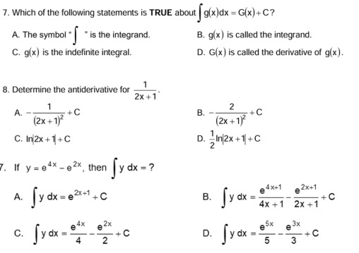 Which of the following statements is TRUE about ∈t g(x)dx=G(x)+C ?
A. The symbol -∈t -i s the integrand. B. g(x) is called the integrand.
C. g(x) is the indefinite integral. D. G(x) is called the derivative of g(x). 
8. Determine the antiderivative for  1/2x+1 .
A. -frac 1(2x+1)^2+C -frac 2(2x+1)^2+C
B.
C. ln |2x+1|+C D.  1/2 ln |2x+1|+C
7. If y=e^(4x)-e^(2x) , then ∈t ydx= ?
A. ∈t ydx=e^(2x+1)+C ∈t ydx= (e^(4x+1))/4x+1 - (e^(2x+1))/2x+1 +c
B.
C. ∈t ydx= e^(4x)/4 - e^(2x)/2 +C D. ∈t ydx= e^(5x)/5 - e^(3x)/3 +C