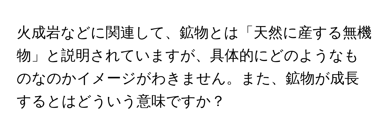 火成岩などに関連して、鉱物とは「天然に産する無機物」と説明されていますが、具体的にどのようなものなのかイメージがわきません。また、鉱物が成長するとはどういう意味ですか？