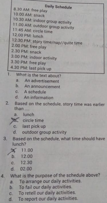 Daily Schedule
8.30 AM: free play
10.00 AM: snack
10.30 AM: indoor group activity
11.00 AM: outdoor group activity
11:45 AM: circle time
12 00 . PM: lunch
12.30 PM: story time/nap//quite time
2.00 PM: free play
2.30 PM: snack
3.00 PM: indoor activity
3.30 PM: free play
4.30 PM: last pick up
1. What is the text about?
a. An advertisement
b. An announcement
c. A schedule
d. An information
2. Based on the schedule, story time was earlier
than ....
a. lunch
circle time
c. last pick up
d. outdoor group activity
3. Based on the schedule, what time should have
lunch?
11.00
b. 12.00
c. 12.30
d. 02.00
4. What is the purpose of the schedule above?
a. To arrange our daily activities.
b. To fail our daily activities.
c. To retell our daily activities.
d. To report our daily activities.