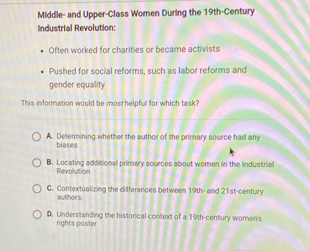 Middle- and Upper-Class Women During the 19th -Century
Industrial Revolution:
Often worked for charities or became activists
Pushed for social reforms, such as labor reforms and
gender equality
This information would be most helpful for which task?
A. Determining whether the author of the primary source had any
biases
B. Locating additional primary sources about women in the Industrial
Revolution
C. Contextualizing the differences between 19th - and 21st-century
authors.
D. Understanding the historical context of a 19th-century women's
rights poster