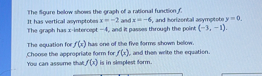 The figure below shows the graph of a rational function f. 
It has vertical asymptotes x=-2 and x=-6 , and horizontal asymptote y=0. 
The graph has x-intercept −4, and it passes through the point (-3,-1). 
The equation for f(x) has one of the five forms shown below. 
Choose the appropriate form for f(x) , and then write the equation. 
You can assume that f(x) is in simplest form.