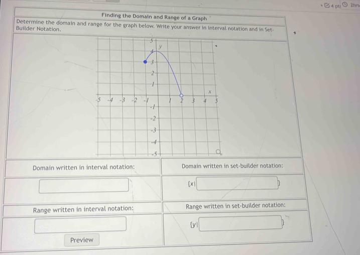 C4 pts 2hrs 
Finding the Domain and Range of a Graph 
Determine the domain and range for the graph below. Write your answer in interval notation and in Set- 
Builder Notation. 
Domain written in interval notation: Domain written in set-builder notation: 
□ 
 x □ 7 
Range written in interval notation: Range written in set-builder notation: 
□  y1 □  
□ 
Preview
