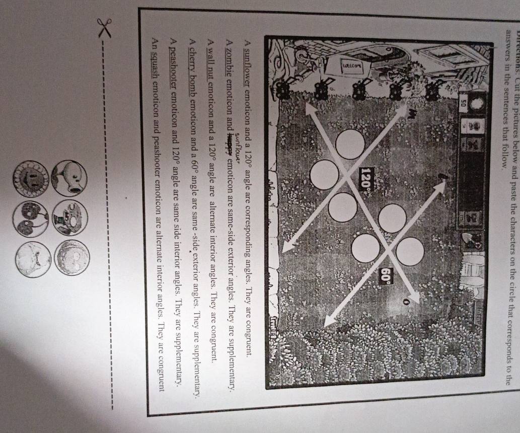 Directions: Cut the pictures below and paste the characters on the circle that corresponds to the
answers in the sentences that follow.
A sunflower emoticon and a 120° angle are corresponding angles. They are congruent.

A zombie emoticon and emoticon are same-side exterior angles. They are supplementary.
A wall nut emoticon and a 120° angle are alternate interior angles. They are congruent.
A cherry bomb emoticon and a 60° angle are same -side exterior angles. They are supplementary.
A peashooter emoticon and 120° angle are same side interior angles. They are supplementary.
An squash emoticon and peashooter emoticon are alternate interior angles. They are congruent