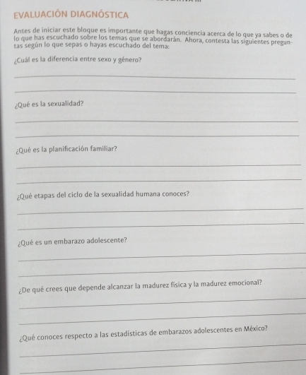 eValUaCIÓN DiAgNÓStIca 
Antes de inicíar este bloque es importante que hagas conciencía acerca de lo que ya sabes o de 
lo que has escuchado sobre los temas que se abordarán. Ahora, contesta las siguientes pregun 
tas según lo que sepas o hayas escuchado del tema: 
¿Cuál es la diferencia entre sexo y género? 
_ 
_ 
¿Qué es la sexualidad? 
_ 
_ 
¿Qué es la planificación familiar? 
_ 
_ 
¿Qué etapas del ciclo de la sexualidad humana conoces? 
_ 
_ 
¿Qué es un embarazo adolescente? 
_ 
_ 
_ 
¿De qué crees que depende alcanzar la madurez física y la madurez emocional? 
_ 
_ 
¿Qué conoces respecto a las estadísticas de embarazos adolescentes en México? 
_