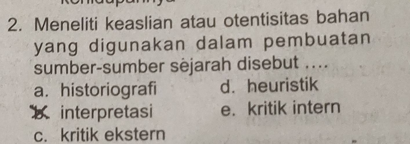 Meneliti keaslian atau otentisitas bahan
yang digunakan dalam pembuatan 
sumber-sumber sèjarah disebut ....
a. historiografi d. heuristik
binterpretasi e. kritik intern
c. kritik ekstern