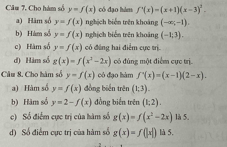 Cho hàm số y=f(x) có đạo hàm f'(x)=(x+1)(x-3)^2.
a) Hàm số y=f(x) nghịch biến trên khoảng (-∈fty ;-1).
b) Hàm số y=f(x) nghịch biến trên khoảng (-1;3).
c) Hàm số y=f(x) có đúng hai điểm cực trị.
d) Hàm số g(x)=f(x^2-2x) có đúng một điểm cực trị.
Câu 8. Cho hàm số y=f(x) có đạo hàm f'(x)=(x-1)(2-x).
a) Hàm số y=f(x) đồng biến trên (1;3).
b) Hàm số y=2-f(x) đồng biến trên (1;2).
c) Số điểm cực trị của hàm số g(x)=f(x^2-2x) là 5.
d) Số điểm cực trị của hàm số g(x)=f(|x|) là 5.
.2