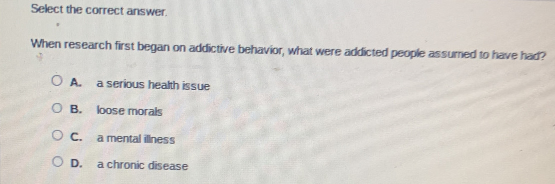 Select the correct answer.
When research first began on addictive behavior, what were addicted people assumed to have had?
A. a serious health issue
B. loose morals
C. a mental illness
D. a chronic disease