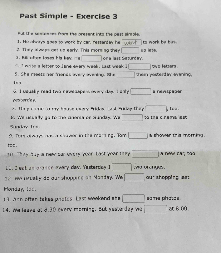 Past Simple - Exercise 3 
Put the sentences from the present into the past simple. 
1. He always goes to work by car. Yesterday he to work by bus. 
2. They always get up early. This morning they □ up late. 
3. Bill often loses his key. He □ one last Saturday. 
4. I write a letter to Jane every week. Last week I □ two letters. 
5. She meets her friends every evening. She □ them yesterday evening, 
too. 
6. I usually read two newspapers every day. I only □ a newspaper 
yesterday. 
7. They come to my house every Friday. Last Friday they □ , too. 
8. We usually go to the cinema on Sunday. We □ to the cinema last 
Sunday, too. 
9. Tom always has a shower in the morning. Tom □ a shower this morning, 
too. 
10. They buy a new car every year. Last year they □ a new car, too. 
11. I eat an orange every day. Yesterday I □ two oranges. 
12. We usually do our shopping on Monday. We □ our shopping last 
Monday, too. 
13. Ann often takes photos. Last weekend she □ some photos. 
14. We leave at 8.30 every morning. But yesterday we □ at 8.00.