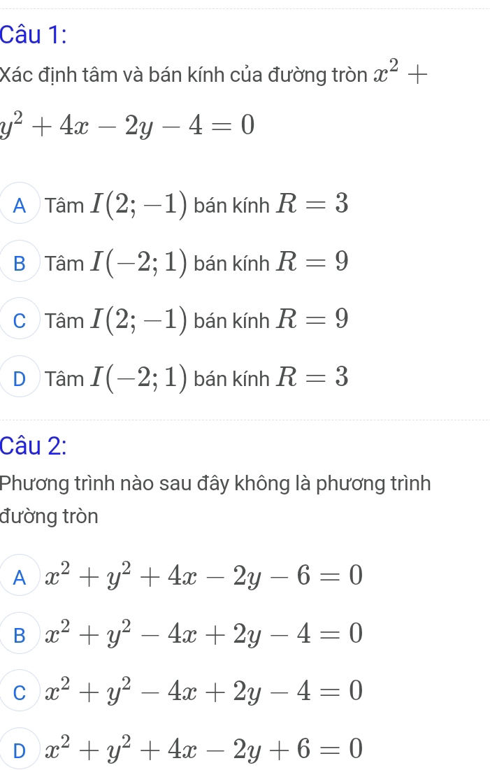 Xác định tâm và bán kính của đường tròn x^2+
y^2+4x-2y-4=0
A Tâm I(2;-1) bán kính R=3
B Tâm I(-2;1) bán kính R=9
C Tâm I(2;-1) bán kính R=9
a111
D Tâm I(-2;1) bán kính R=3
Câu 2:
Phương trình nào sau đây không là phương trình
đường tròn
A x^2+y^2+4x-2y-6=0
B x^2+y^2-4x+2y-4=0
C x^2+y^2-4x+2y-4=0
D x^2+y^2+4x-2y+6=0