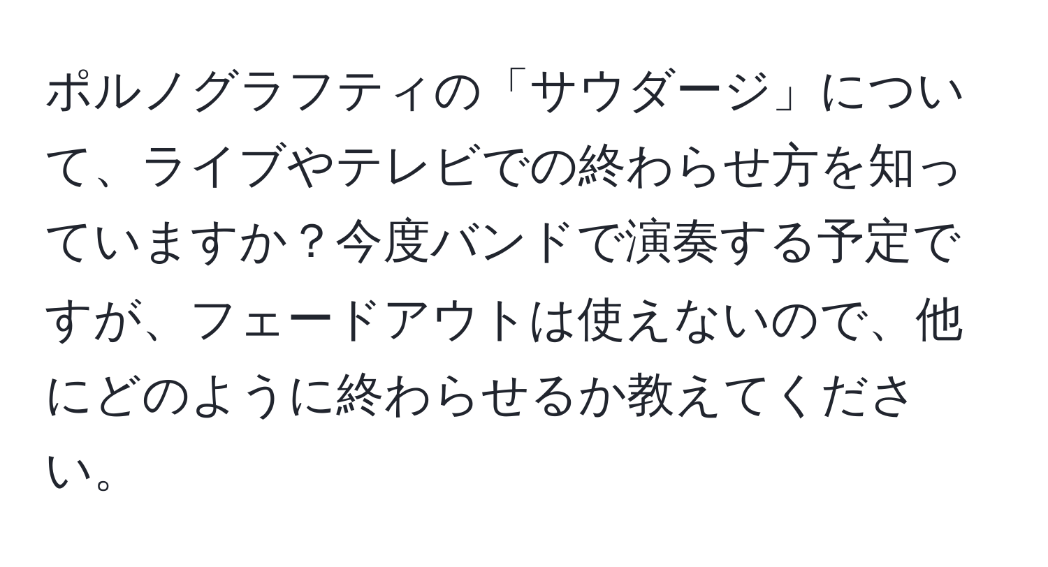 ポルノグラフティの「サウダージ」について、ライブやテレビでの終わらせ方を知っていますか？今度バンドで演奏する予定ですが、フェードアウトは使えないので、他にどのように終わらせるか教えてください。