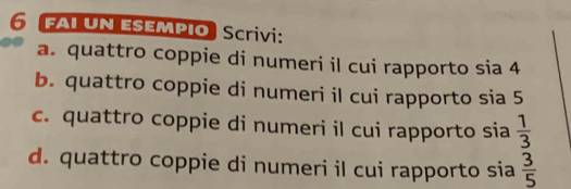 FAI un esempio Scrivi:
a. quattro coppie di numeri il cui rapporto sia 4
b. quattro coppie di numeri il cui rapporto sia 5
c. quattro coppie di numeri il cui rapporto sia  1/3 
d. quattro coppie di numeri il cui rapporto sia  3/5 