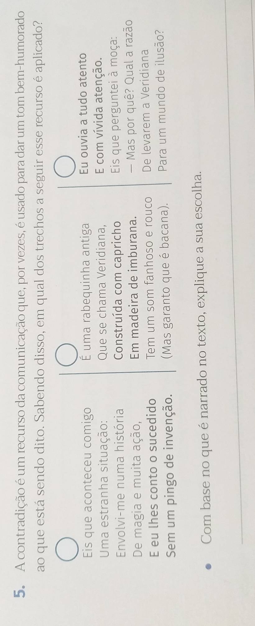 A contradição é um recurso da comunicação que, por vezes, é usado para dar um tom bem-humorado 
ao que está sendo dito. Sabendo disso, em qual dos trechos a seguir esse recurso é aplicado? 
Eis que aconteceu comigo É uma rabequinha antiga Eu ouvia a tudo atento 
Uma estranha situação: Que se chama Veridiana, E com vívida atenção. 
Envolvi-me numa história Construída com capricho Eis que perguntei à moça: 
De magia e muita ação, Em madeira de imburana. — Mas por quê? Qual a razão 
E eu lhes conto o sucedido Tem um som fanhoso e rouco De levarem a Veridiana 
Sem um pingo de invenção. (Mas garanto que é bacana). Para um mundo de ilusão? 
Com base no que é narrado no texto, explique a sua escolha. 
_