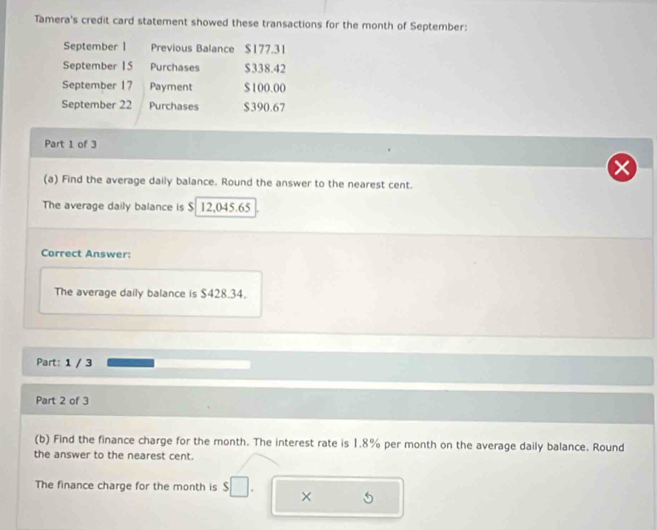 Tamera's credit card statement showed these transactions for the month of September: 
September l Previous Balance $177.31
September 1 5 Purchases $338.42
September 17 Payment $ 100.00
September 22 Purchases $390.67
Part 1 of 3 
(a) Find the average daily balance. Round the answer to the nearest cent. 
The average daily balance is $ 12,045.65
Correct Answer: 
The average daily balance is $428.34. 
Part: 1 / 3 
Part 2 of 3 
(b) Find the finance charge for the month. The interest rate is 1.8% per month on the average daily balance. Round 
the answer to the nearest cent. 
The finance charge for the month is $
×