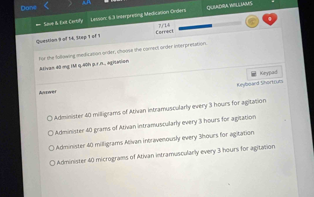 AA
Done
Save & Exit Certify Lesson: 6.3 Interpreting Medication Orders QUIADRA WILLIAMS
0
7/14
Question 9 of 14, Step 1 of 1 Correct
For the following medication order, choose the correct order interpretation.
Ativan 40 mg IM q. 40h p.r.n., agitation
Keypad
Keyboard Shortcuts
Answer
Administer 40 milligrams of Ativan intramuscularly every 3 hours for agitation
Administer 40 grams of Ativan intramuscularly every 3 hours for agitation
Administer 40 milligrams Ativan intravenously every 3hours for agitation
Administer 40 micrograms of Ativan intramuscularly every 3 hours for agitation