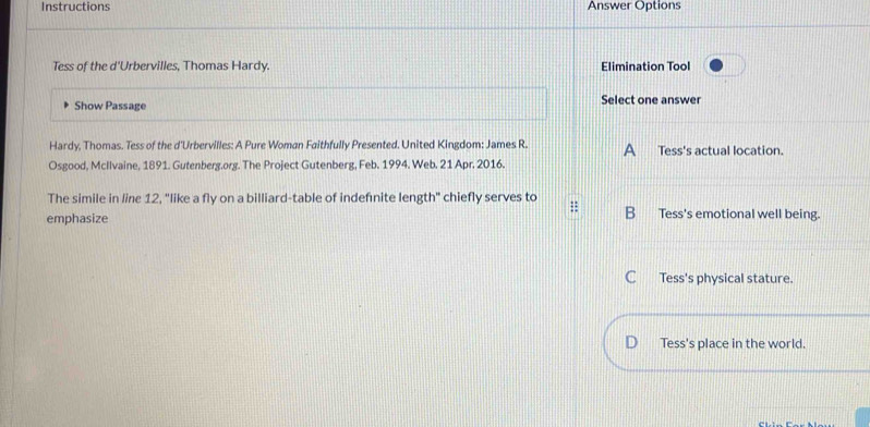 Instructions Answer Options
Tess of the d'Urbervilles, Thomas Hardy. Elimination Tool
Show Passage Select one answer
Hardy, Thomas. Tess of the d'Urbervilles: A Pure Woman Faithfully Presented. United Kingdom: James R. A _ Tess's actual location.
Osgood, McIlvaine, 1891. Gutenberg.org. The Project Gutenberg, Feb. 1994. Web. 21 Apr. 2016.
The simile in line 12, "like a fly on a billiard-table of indefnite length" chiefly serves to
B
emphasize Tess's emotional well being.
C Tess's physical stature.
D Tess's place in the world.