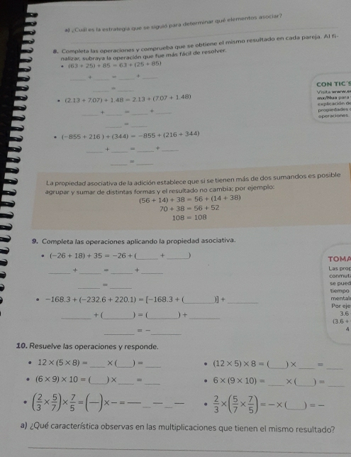 al ¿Cuál es la estrategia que se siguió para determinar qué elementos asociar?
8. Completa las operaciones y comprueba que se obtiene el mismo resultado en cada pareja. Al fi
nalizar, subraya la operación que fue más fácil de resolver.
(63+25)+85=63+(25+85)
__
_
+ +_
CON TIC´
_
_
Visita www.e
(2.13+7.07)+1.48=2.13+(7.07+1.48)
explicación de mo/Nua para
__
. 1 _+_
operaciones propiedades
_
_
(-855+216)+(344)=-855+(216+344)
__
+ = _+_
=
__
La propiedad asociativa de la adición establece que si se tienen más de dos sumandos es posible
agrupar y sumar de distintas formas y el resultado no cambia; por ejemplo:
(56+14)+38=56+(14+38)
70+38=56+52
108=108
9. Completa las operaciones aplicando la propiedad asociativa.
(-26+18)+35=-26+ _+ _ TOMA
_
_
__
+ = × Las prop
conmut
__=
se pued
tiempo
-168.3+(-232.6+220.1)=[-168.3+(_ ]+ _mental
Por eje
_
_+ ( )=(_  _ □  )+ _3.6
(3.6+
__
8t=
4
10. Resuelve las operaciones y responde.
12* (5* 8)= _× (_ ) = _ (12* 5)* 8= _) ×_ =
_
_
_
(6* 9)* 10= _) ×_ = _ 6* (9* 10)= _× (  
( 2/3 *  5/7 )*  7/5 = _× = __—_ __  2/3 * ( 5/7 *  7/5 )=-* _) =
a) ¿Qué característica observas en las multiplicaciones que tienen el mismo resultado?
_
_