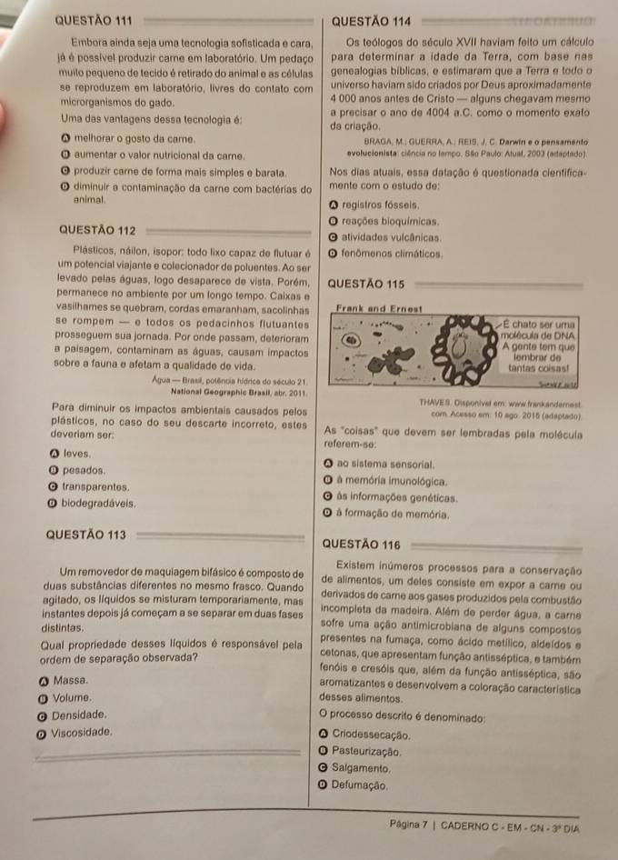 Embora ainda seja uma tecnologia sofisticada e cara, Os teólogos do século XVII haviam feito um cálculo
jé é possível produzir care em laboratório. Um pedaço para determinar a idade da Terra, com base nas
muilo pequeno de tecido é retirado do animal e as células genealogias bíblicas, e estimaram que a Terra e todo o
se reproduzem em laboratório, livres do contato com universo haviam sido criados por Deus aproximadamente
microrganismos do gado. 4 000 anos antes de Cristo — alguns chegavam mesmo
Uma das vantagens dessa tecnologia é: da criação. a precisar o ano de 4004 a.C. como o momento exato
● melhorar o gosto da carne. BRAGA, M.; GUERRA, A.; REIS, J. C. Darwin e o pensamento
O aumentar o valor nutricional da carne. evolucionista: ciência no tempo, São Paulo: Atual, 2003 (adaptado)
produzir carne de forma mais simples e barata. Nos dias atuais, essa datação é questionada científica-
O diminuir a contaminação da carne com bactérias do mente corn o estudo de:
animal. O registros fósseis
O reações bioquímicas.
QUESTÃO 112 O atividades vulcânicas.
Plásticos, náilon, isopor: todo lixo capaz de flutuar é fenômenos climáticos.
um potencial viajante e colecionador de poluentes. Ao ser
levado pelas águas, logo desaparece de vista. Porém, QUESTÃO 115
permanece no ambiente por um longo tempo. Caixas e
vasilhames se quebram, cordas emaranham, sacolinhas
se rompem — e todos os pedacinhos flutuantes
prosseguem sua jornada. Por onde passam, deterioram
a paisagem, contaminam as águas, causam impactos
sobre a fauna e afetam a qualidade de vida.
Água - Brasil, potência hídrica do século 21.
National Geographic Brasil, abr. 2011. THAVES. Disponivel em: waw frankandernest
Para diminuir os impactos ambientais causados pelos com. Acesso em: 10 ago. 2015 (adaptado).
plásticos, no caso do seu descarte incorreto, estes As "coisas" que devem ser lembradas pela molécula
deveriam ser: referem-se
A leves. ao sistema sensorial.
a
O pesados. à memória imunológica.
transparentes às informações genéticas.
O biodegradáveis. à formação de memória.
QUESTÃo 113 QUESTÃO 116
Existem inúmeros processos para a conservação
Um removedor de maquiagem bifásico é composto de de alimentos, um deles consiste em expor a carne ou
duas substâncias diferentes no mesmo frasco. Quando derivados de carne aos gases produzidos pela combustão
agitado, os líquidos se misturam temporariamente, mas incompleta da madeira. Além de perder água, a carne
instantes depois já começam a se separar em duas fases sofre uma ação antimicrobiana de alguns compostos
distintas presentes na fumaça, como ácido metílico, aldeídos e
Qual propriedade desses líquidos é responsável pela cetonas, que apresentam função antisséptica, e também
ordem de separação observada? fenóis e cresóis que, além da função antisséptica, são
ω Massa. aromatizantes e desenvolvem a coloração característica
O Volume. desses alimentos.
a
@ Densidade. Oprocesso descrito é denominado:
Viscosidade. Crio dessecação.
A
_Pasteurização.
Salgamento.
Defurmação.
Página 7 | CADERNO C - EM - CN - 3º DIA