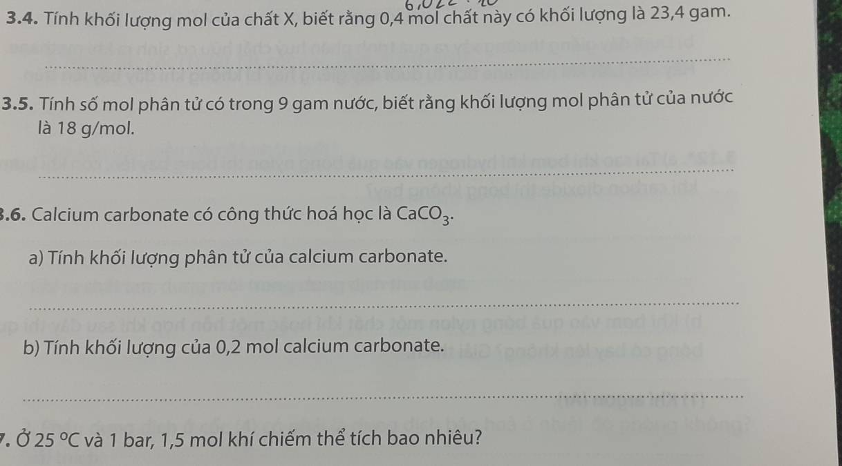 Tính khối lượng mol của chất X, biết rằng 0, 4 mol chất này có khối lượng là 23, 4 gam. 
_ 
3.5. Tính số mol phân tử có trong 9 gam nước, biết rằng khối lượng mol phân tử của nước 
là 18 g/mol. 
_ 
3.6. Calcium carbonate có công thức hoá học là CaCO_3. 
a) Tính khối lượng phân tử của calcium carbonate. 
_ 
b) Tính khối lượng của 0,2 mol calcium carbonate. 
_ 
7. alpha 25°C và 1 bar, 1,5 mol khí chiếm thể tích bao nhiêu?