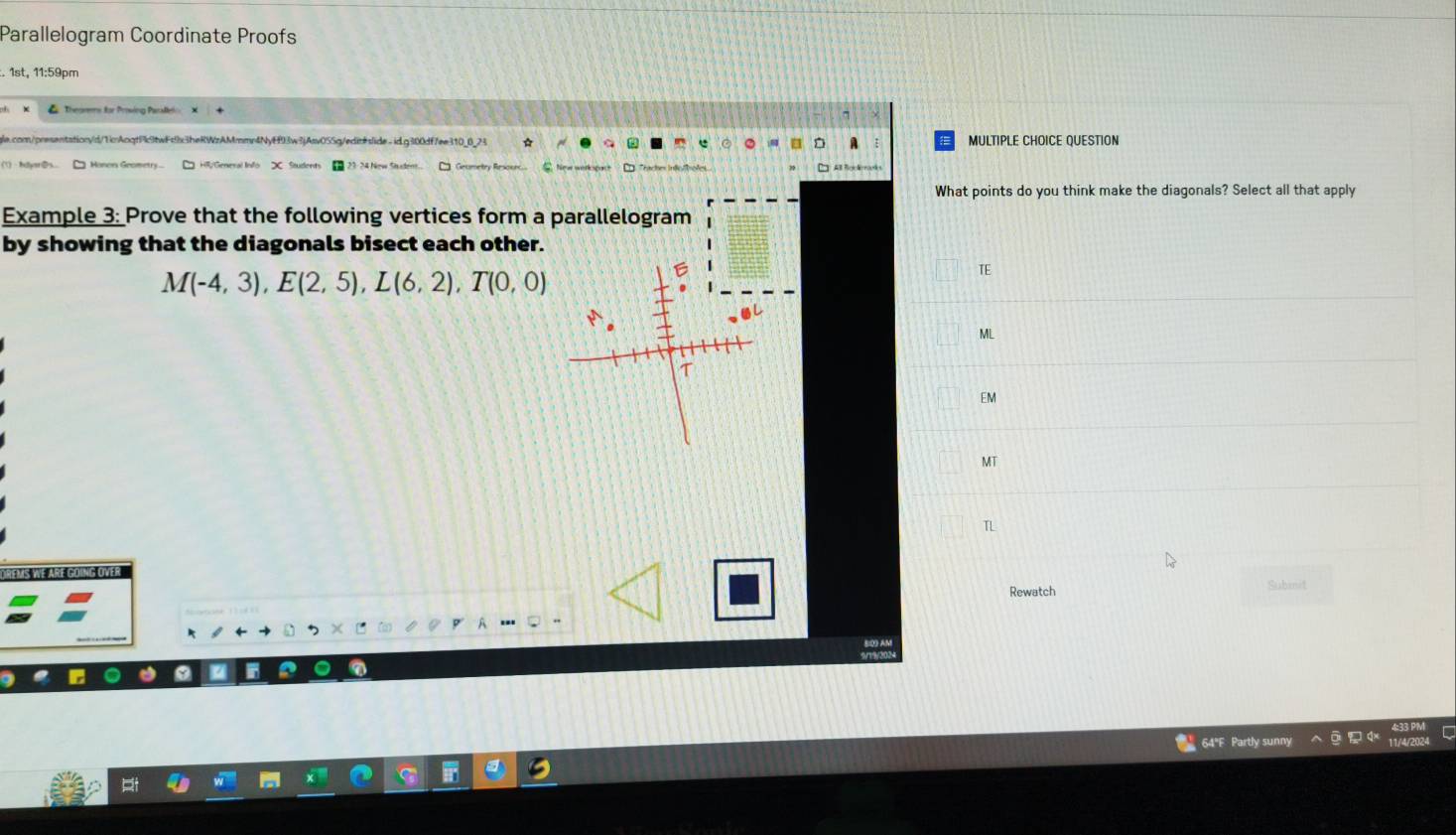 Parallelogram Coordinate Proofs 
. 1st, 11:59pm 
resentationyd/1icAcqtP1twFd9x3heRWzAMmmr4NyE93w3jAsv055g/editslide. idg300df7ee310_8_24 MULTIPLE CHOICE QUESTION 
What points do you think make the diagonals? Select all that apply 
Example 3: Prove that the following vertices form a parallelogram 
by showing that the diagonals bisect each other.
M(-4,3), E(2,5), L(6,2), T(0,0)
TE 
ML 
EM 
MT 
T 
DREMS WE ARE GOING OVER Subinit 
Rewatch 
64"F Partly sunny