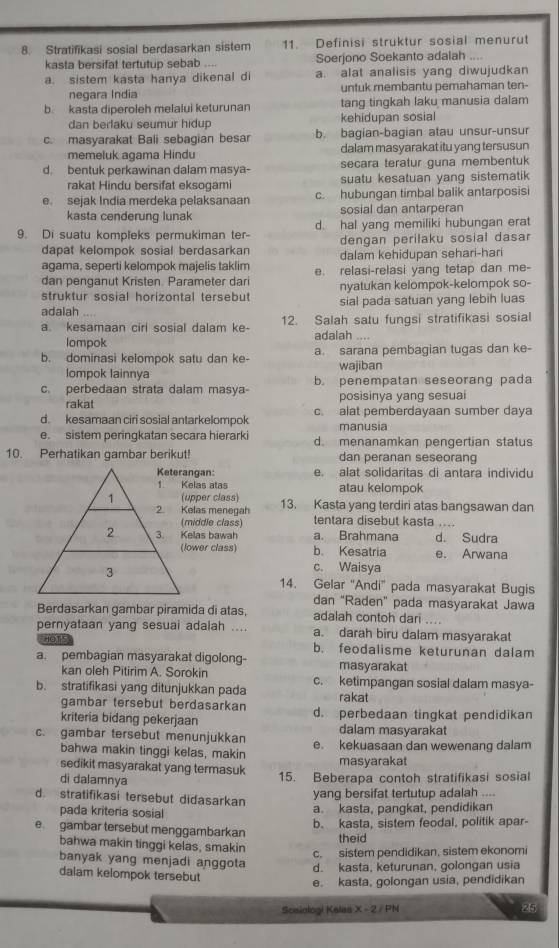 Stratifikasi sosial berdasarkan sistem 11. Definisi struktur sosial menurut
kasta bersifat tertutup sebab .... Soerjono Soekanto adalah ....
a. sistem kasta hanya dikenal di a. alat analisis yang diwujudkan
negara Índia untuk membantu pemahaman ten-
b. kasta diperoleh melalui keturunan tang tingkah laku manusia dalam
dan berlaku seumur hidup kehidupan sosial
c. masyarakat Bali sebagian besar b. bagian-bagian atau unsur-unsur
memeluk agama Hindu dalam masyarakat itu yang tersusun
d. bentuk perkawinan dalam masya- secara teratur guna membentuk
rakat Hindu bersifat eksogami suatu kesatuan yang sistematik
e. sejak India merdeka pelaksanaan c. hubungan timbal balik antarposisi
kasta cenderung lunak sosial dan antarperan
9. Di suatu kompleks permukiman ter- d. hal yang memiliki hubungan erat
dengan perilaku sosial dasar
dapat kelompok sosial berdasarkan dalam kehidupan sehari-hari
agama, seperti kelompok majelis taklim e. relasi-relasi yang tetap dan me-
dan penganut Kristen. Parameter dar nyatukan kelompok-kelompok so-
struktur sosial horizontal tersebut sial pada satuan yang lebih luas
adalah     
a. kesamaan ciri sosial dalam ke 12. Salah satu fungsi stratifikasi sosial
lompok adalah

b. dominasi kelompok satu dan ke- a. sarana pembagian tugas dan ke-
lompok lainnya wajiban
c. perbedaan strata dalam masya- b. penempatan seseorang pada
rakat posisinya yang sesuai
d. kesamaan ciri sosial antarkelompok c. alat pemberdayaan sumber daya
manusia
e. sistem perinqkatan seçara hierark d. menanamkan pengertian status
10. Perhatikan gambar berikut! dan peranan seseorang
ngan: e. alat solidaritas di antara individu
elas atas atau kelompok
pper class) 13. Kasta yang terdiri atas bangsawan dan
elas menegah tentara disebut kasta ...
iddle class)
las bawah a. Brahmana d. Sudra
wer class) b. Kesatria e. Arwana
c. Waisya
14. Gelar ''Andi' pada masyarakat Bugis
dan "Raden" pada masyarakat Jawa
Berdasarkan gambar piramida di atas, adalah contoh dari ....
pernyataan yang sesuai adalah .... a. darah biru dalam masyarakat
10T' b. feodalisme keturunan dalam
a. pembagian masyarakat digolong- masyarakat
kan oleh Pitirim A. Sorokin c. ketimpangan sosial dalam masya-
b. stratifikasi yang ditunjukkan pada rakat
gambar tersebut berdasarkan
kriteria bidang pekerjaan d. perbedaan tingkat pendidikan
dalam masyarakat
c. gambar tersebut menunjukkan e. kekuasaan dan wewenang dalam
bahwa makin tinggi kelas, makin
sedikit masyarakat yang termasuk masyarakat
dì dalamnya 15. Beberapa contoh stratifikasi sosial
d. stratifikasi tersebut didasarkan
yang bersifat tertutup adalah ....
pada kriteria sosial
a. kasta, pangkat, pendidikan
b. kasta, sistem feodal, politik apar-
e gambar tersebut menggambarkan theid
bahwa makin tinggi kelas, smakin
c. sistem pendidikan, sistem ekonomi
banyak yang menjadi anggota d. kasta, keturunan, golongan usia
dalam kelompok tersebut
e. kasta, golongan usia, pendidikan
Scsiologi Kalas X - 2 / PN 25