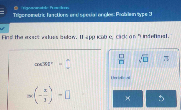 Trigonometric Functions 
Trigonometric functions and special angles: Problem type 3 
Find the exact values below. If applicable, click on "Undefined."
cos 390°=□
 □ /□   sqrt(□ ) π
Undefined
csc (- π /3 )=□
× S