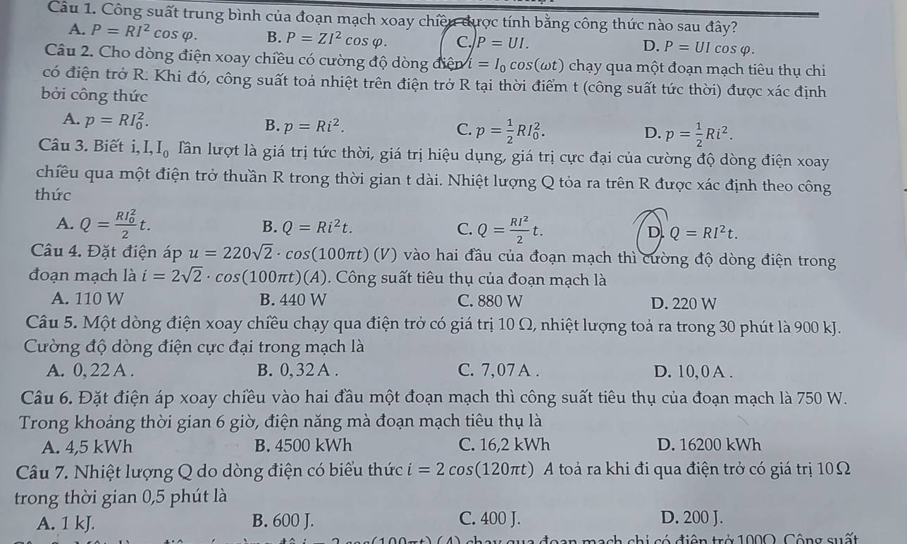 Công suất trung bình của đoạn mạch xoay chiều được tính bằng công thức nào sau đây?
A. P=RI^2cos varphi . B. P=ZI^2cos varphi . C. P=UI. P=UIcos varphi .
D.
Câu 2. Cho dòng điện xoay chiều có cường độ dòng diep i=I_0cos (omega t) chạy qua một đoạn mạch tiêu thụ chi
có điện trở R. Khi đó, công suất toả nhiệt trên điện trở R tại thời điểm t (công suất tức thời) được xác định
bởi công thức
A. p=RI_0^(2.
B. p=Ri^2). C. p= 1/2 RI_0^(2. D. p=frac 1)2Ri^2.
Câu 3. Biết i,I,I_0 Tần lượt là giá trị tức thời, giá trị hiệu dụng, giá trị cực đại của cường độ dòng điện xoay
chiều qua một điện trở thuần R trong thời gian t dài. Nhiệt lượng Q tỏa ra trên R được xác định theo công
thức
A. Q=frac (RI_0)^22t.
B. Q=Ri^2t. C. Q= RI^2/2 t. D Q=RI^2t.
Câu 4. Đặt điện áp u=220sqrt(2)· cos (100π t)(V) vào hai đầu của đoạn mạch thì cường độ dòng điện trong
đoạn mạch là i=2sqrt(2)· cos (100π t)(A) 0 . Công suất tiêu thụ của đoạn mạch là
A. 110 W B. 440 W C. 880 W D. 220 W
Câu 5. Một dòng điện xoay chiều chạy qua điện trở có giá trị 10 Ω, nhiệt lượng toả ra trong 30 phút là 900 kJ.
Cường độ dòng điện cực đại trong mạch là
A. 0, 22 A . B. 0,32 A . C. 7,07 A . D. 10, 0 A .
Câu 6. Đặt điện áp xoay chiều vào hai đầu một đoạn mạch thì công suất tiêu thụ của đoạn mạch là 750 W.
Trong khoảng thời gian 6 giờ, điện năng mà đoạn mạch tiêu thụ là
A. 4,5 kWh B. 4500 kWh C. 16,2 kWh D. 16200 kWh
Câu 7. Nhiệt lượng Q do dòng điện có biểu thức i=2cos (120π t) 0 A toả ra khi đi qua điện trở có giá trị 10Ω
trong thời gian 0,5 phút là
A. 1 kJ. B. 600 J. C. 400 J. D. 200 J.
a đoan mạch chi có điên trở 1000. Công suất