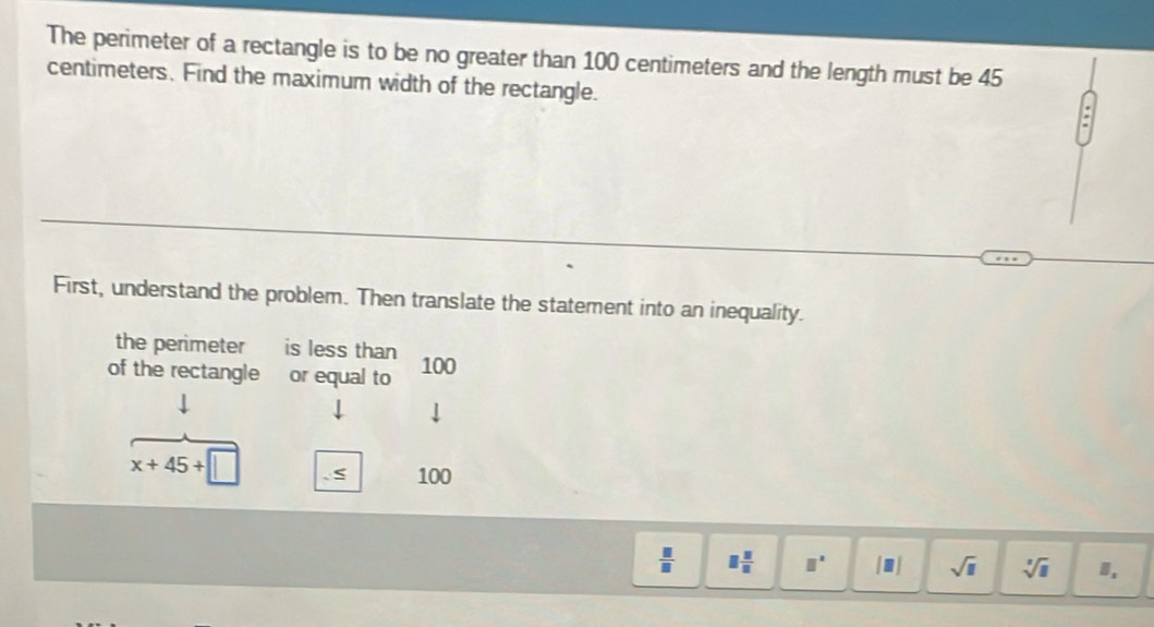 The perimeter of a rectangle is to be no greater than 100 centimeters and the length must be 45
centimeters. Find the maximum width of the rectangle. 
First, understand the problem. Then translate the statement into an inequality. 
the perimeter is less than 
of the rectangle or equal to 100
x+45+
100
 □ /□   □  □ /□   □° [□ ] sqrt(□ ) sqrt[□](□ ) ,