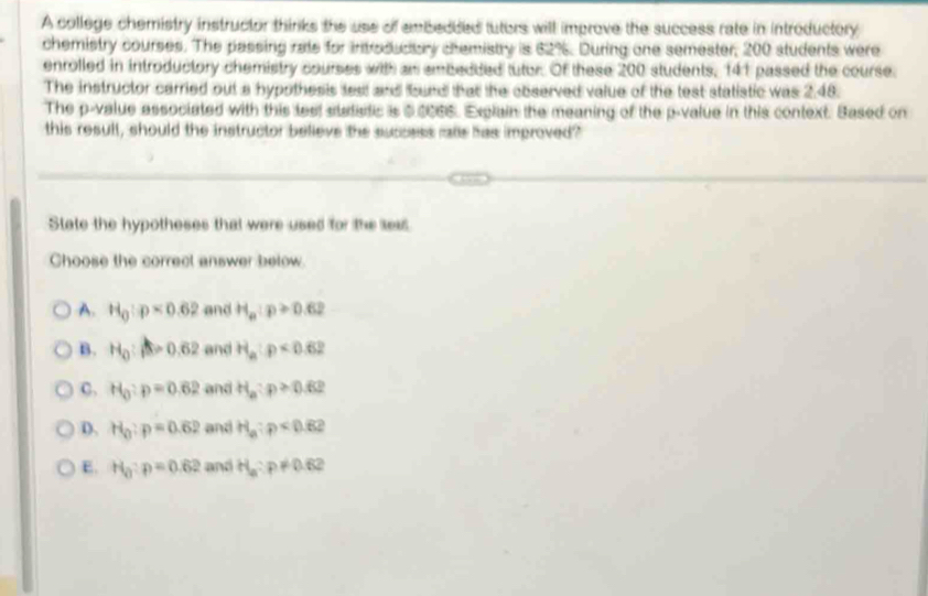 A college chemistry instructor thinks the use of embedded tutors will improve the success rate in introductory
chemistry courses. The passing rate for introductory chemistry is 62%. During one semester, 200 students were
enrolled in introductory chemistry courses with as embedded tutor. Of these 200 students, 141 passed the course.
The instructor carried out a hypothesis test and bund that the observed value of the test statistic was 2.48.
The p -value associated with this test statadic is $0066. Explain the meaning of the p -value in this context. Based on
this resull, should the instructor believe the success ralls has improved?
State the hypotheses that were used for the sess
Choose the correct answer below
A. H_0:p<0.62 and H_a:p≥slant 0.62
B. H_0:beta =0.62 and H_a:p<0.62
C. H_0:p=0.62 and H_a:p≥ 0.62
D. H_0:p=0.62 and H_a:p<0.62
E. H_0:p=0.62 and H_a:p!= 0.62