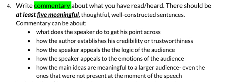 Write commentary about what you have read/heard. There should be
at least five meaningful, thoughtful, well-constructed sentences.
Commentary can be about:
what does the speaker do to get his point across
how the author establishes his credibility or trustworthiness
how the speaker appeals the the logic of the audience
how the speaker appeals to the emotions of the audience
how the main ideas are meaningful to a larger audience- even the
ones that were not present at the moment of the speech