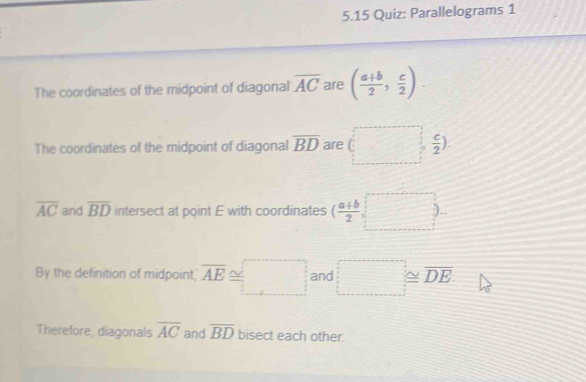 5.15 Quiz: Parallelograms 1 
The coordinates of the midpoint of diagonal overline AC are ( (a+b)/2 , c/2 ). 
The coordinates of the midpoint of diagonal overline BD are □ -
overline AC and overline BD intersect at point E with coordinates ( (a+b)/2 , □ 
By the definition of midpoint, overline AE≌ □ and □ ≌ overline DE
Therefore, diagonals overline AC and overline BD bisect each other.