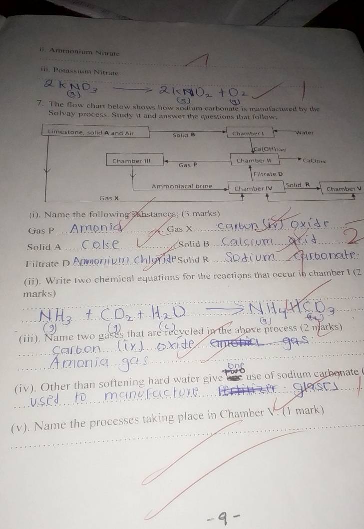 Ammonium Nitrate 
iii. Potassium Nitrate 
(s) 
7. The flow chart below shows how sodium carbonate is manufactured by the 
Solvay process. Study it and answer the questions that follow: 
Limestone, solid A and Air Solid B Chamber I Water 
Ca(OH)2) 
Chamber II CaCl2(4q) 
Chamber III Gas P 
Filtrate D 
Ammoniacal brine Chamber IV Solid R Chamber V 
Gas X 
_ 
(i). Name the following substances; (3 marks) 
Gas P _Gas X 
Solid A _Solid B 
_aerd 
Filtrate D Anmoniumch Solid R _arbonate 
(ii). Write two chemical equations for the reactions that occur in chamber I (2 
marks) 
_ 
_ 
_ 
_ 
g 
(iii). Name two gases that are recycled in the above process (2 marks) 
_ 
_ 
(iv). Other than softening hard water give ne use of sodium carbonate 
_ 
_ 
_ 
(v). Name the processes taking place in Chamber V. (1 mark)